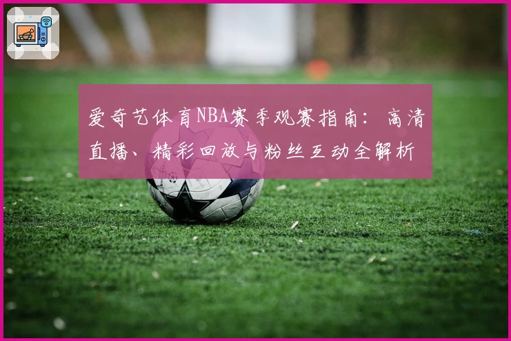 爱奇艺体育NBA赛季观赛指南:高清直播、精彩回放与粉丝互动全解析