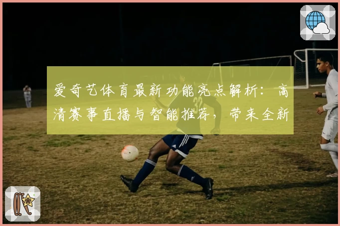 爱奇艺体育最新功能亮点解析：高清赛事直播与智能推荐，带来全新观赛体验