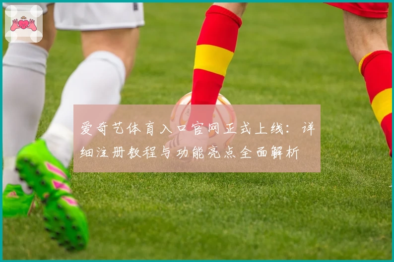 爱奇艺体育入口官网正式上线：详细注册教程与功能亮点全面解析