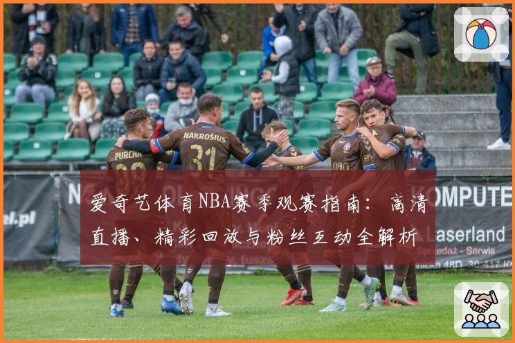 爱奇艺体育NBA赛季观赛指南：高清直播、精彩回放与粉丝互动全解析