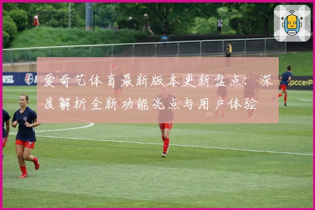 爱奇艺体育最新版本更新盘点：深度解析全新功能亮点与用户体验