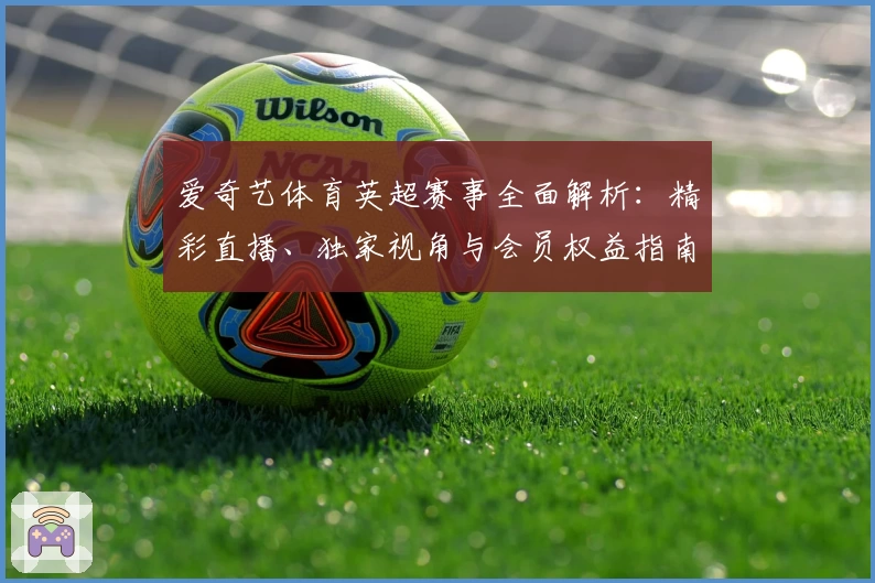 爱奇艺体育英超赛事全面解析：精彩直播、独家视角与会员权益指南