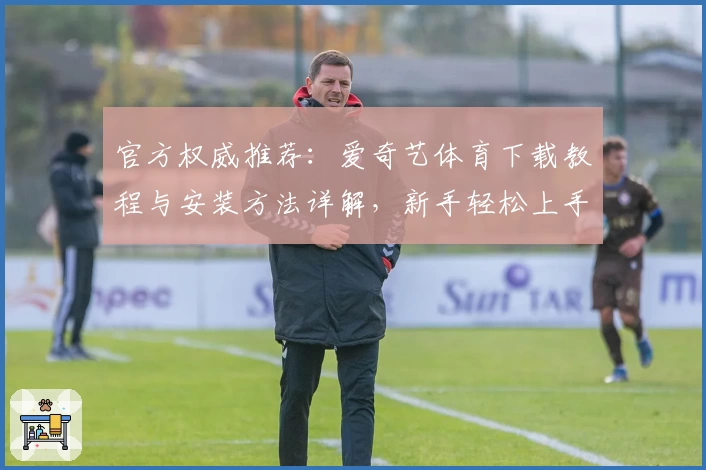 官方权威推荐：爱奇艺体育下载教程与安装方法详解，新手轻松上手