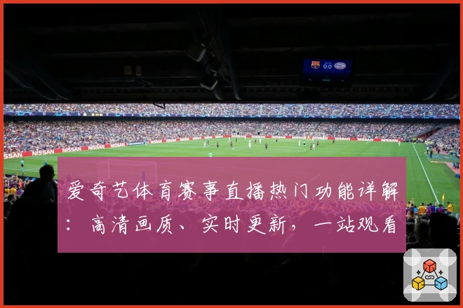 爱奇艺体育赛事直播热门功能详解：高清画质、实时更新，一站观看精彩比赛