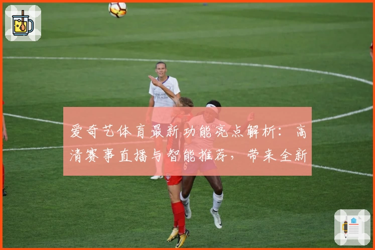 爱奇艺体育最新功能亮点解析：高清赛事直播与智能推荐，带来全新观赛体验
