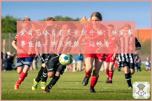 爱奇艺体育首页全新升级：独家赛事直播、热点视频一站畅看