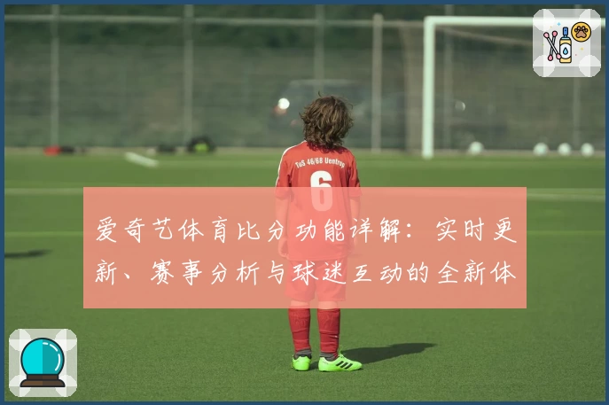 爱奇艺体育比分功能详解：实时更新、赛事分析与球迷互动的全新体验