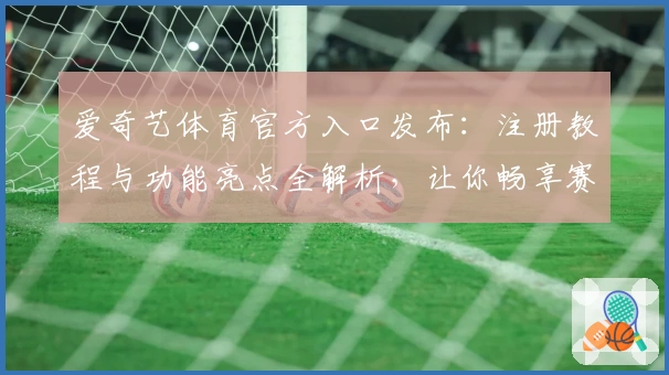 爱奇艺体育官方入口发布：注册教程与功能亮点全解析，让你畅享赛事精彩