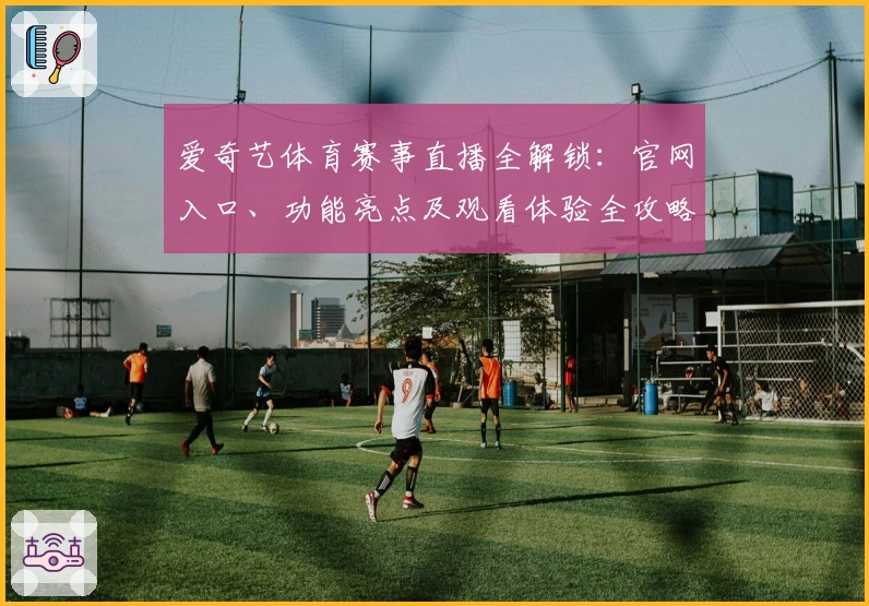爱奇艺体育赛事直播全解锁：官网入口、功能亮点及观看体验全攻略
