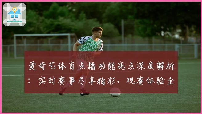 爱奇艺体育点播功能亮点深度解析：实时赛事尽享精彩，观赛体验全面升级