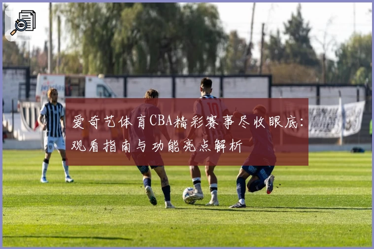 爱奇艺体育CBA精彩赛事尽收眼底:观看指南与功能亮点解析