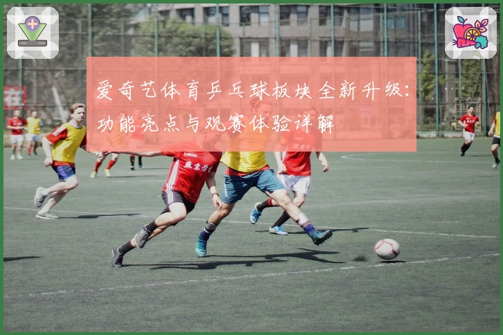 爱奇艺体育乒乓球板块全新升级：功能亮点与观赛体验详解