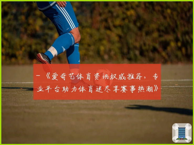 - 《爱奇艺体育资讯权威推荐，专业平台助力体育迷尽享赛事热潮》