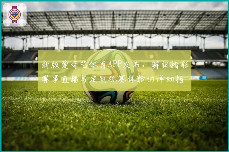 新版爱奇艺体育APP发布，解锁精彩赛事直播与定制观赛体验的详细指南