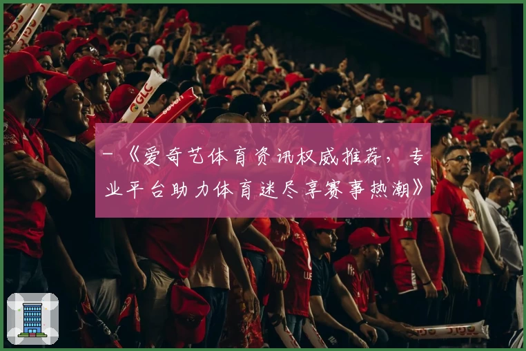 - 《爱奇艺体育资讯权威推荐，专业平台助力体育迷尽享赛事热潮》