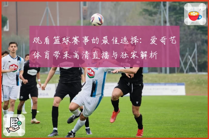 观看篮球赛事的最佳选择：爱奇艺体育带来高清直播与独家解析