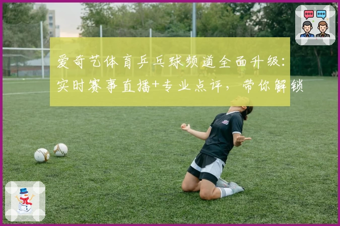 爱奇艺体育乒乓球频道全面升级:实时赛事直播+专业点评,带你解锁全新观赛体验