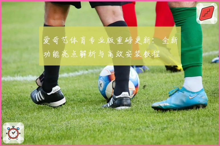 爱奇艺体育专业版重磅更新:全新功能亮点解析与高效安装教程