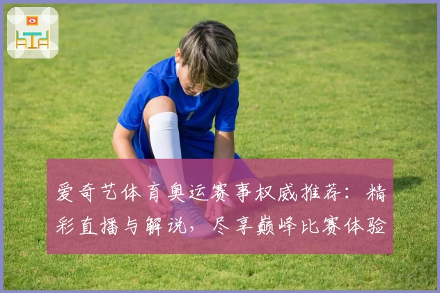 爱奇艺体育奥运赛事权威推荐：精彩直播与解说，尽享巅峰比赛体验