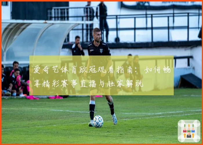 爱奇艺体育欧冠观看指南：如何畅享精彩赛事直播与独家解说