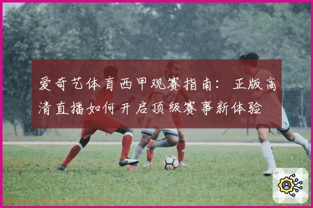 爱奇艺体育西甲观赛指南：正版高清直播如何开启顶级赛事新体验