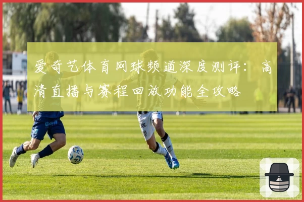 爱奇艺体育网球频道深度测评:高清直播与赛程回放功能全攻略