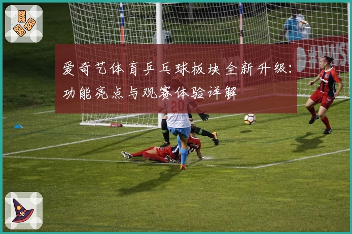 爱奇艺体育乒乓球板块全新升级：功能亮点与观赛体验详解