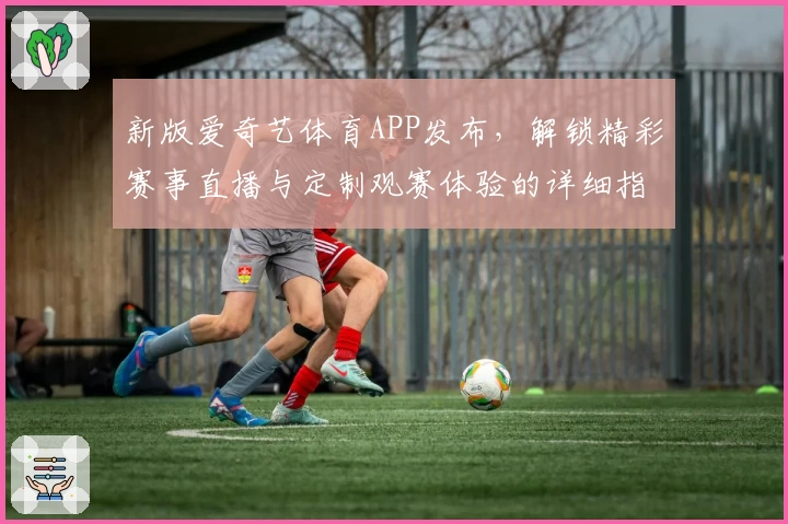 新版爱奇艺体育APP发布，解锁精彩赛事直播与定制观赛体验的详细指南