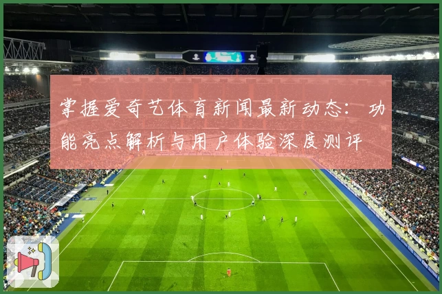 掌握爱奇艺体育新闻最新动态：功能亮点解析与用户体验深度测评