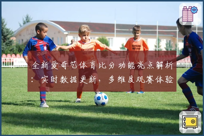 全新爱奇艺体育比分功能亮点解析：实时数据更新，多维度观赛体验升级