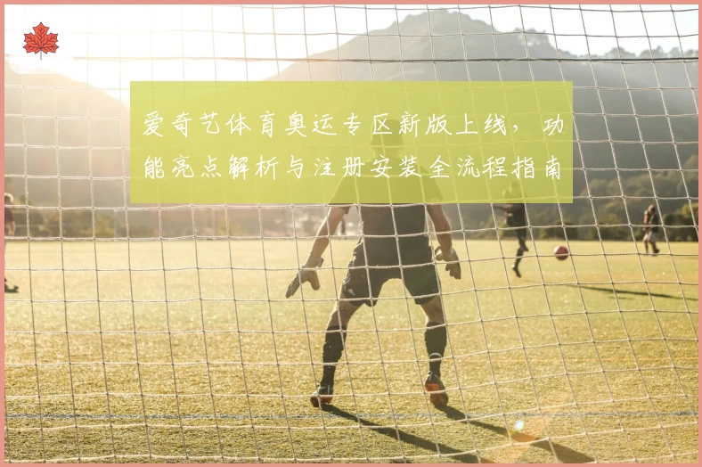 爱奇艺体育奥运专区新版上线，功能亮点解析与注册安装全流程指南