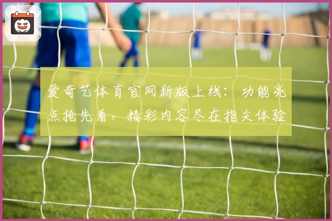 爱奇艺体育官网新版上线：功能亮点抢先看，精彩内容尽在指尖体验